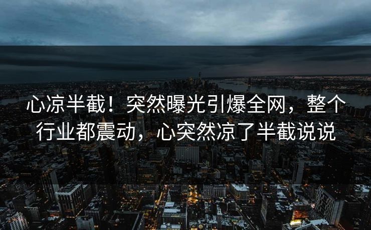 心凉半截！突然曝光引爆全网，整个行业都震动，心突然凉了半截说说