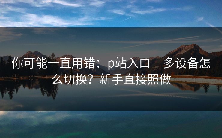 你可能一直用错：p站入口｜多设备怎么切换？新手直接照做