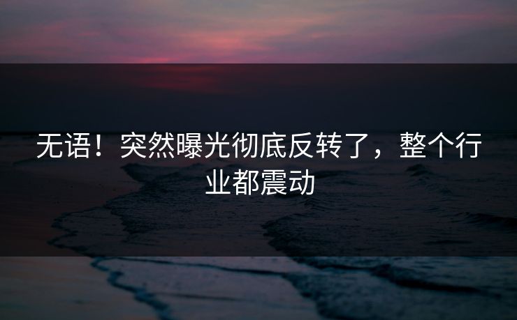 无语！突然曝光彻底反转了，整个行业都震动