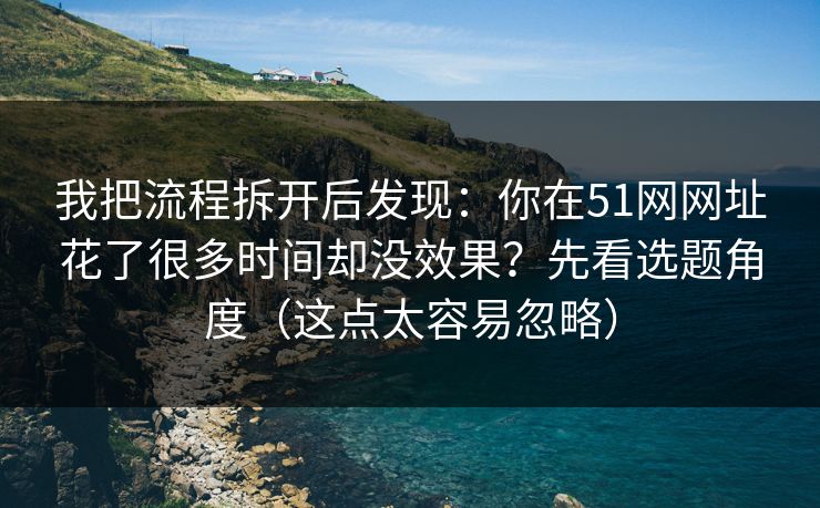 我把流程拆开后发现：你在51网网址花了很多时间却没效果？先看选题角度（这点太容易忽略）