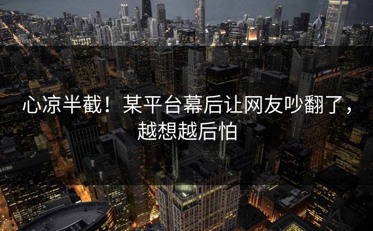 心凉半截！某平台幕后让网友吵翻了，越想越后怕