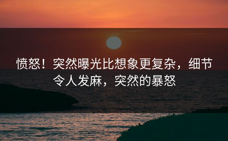 愤怒！突然曝光比想象更复杂，细节令人发麻，突然的暴怒
