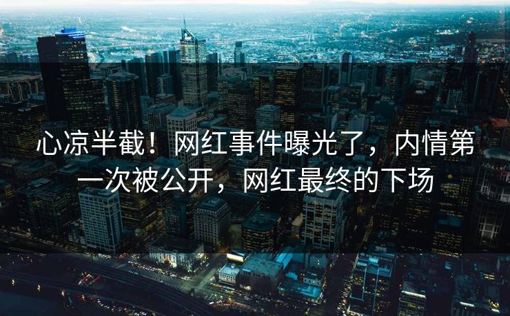 心凉半截！网红事件曝光了，内情第一次被公开，网红最终的下场