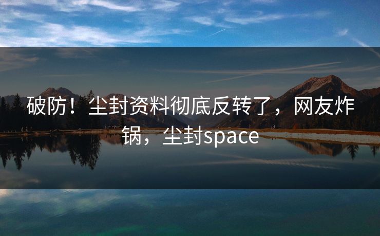 破防！尘封资料彻底反转了，网友炸锅，尘封space
