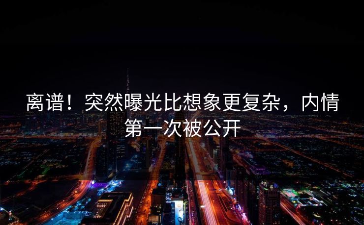 离谱！突然曝光比想象更复杂，内情第一次被公开