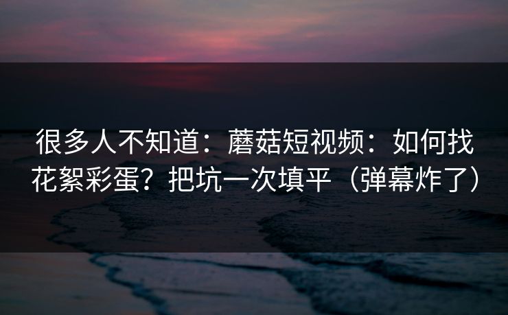 很多人不知道：蘑菇短视频：如何找花絮彩蛋？把坑一次填平（弹幕炸了）