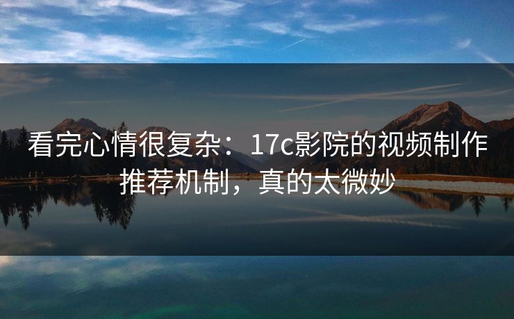 看完心情很复杂：17c影院的视频制作推荐机制，真的太微妙