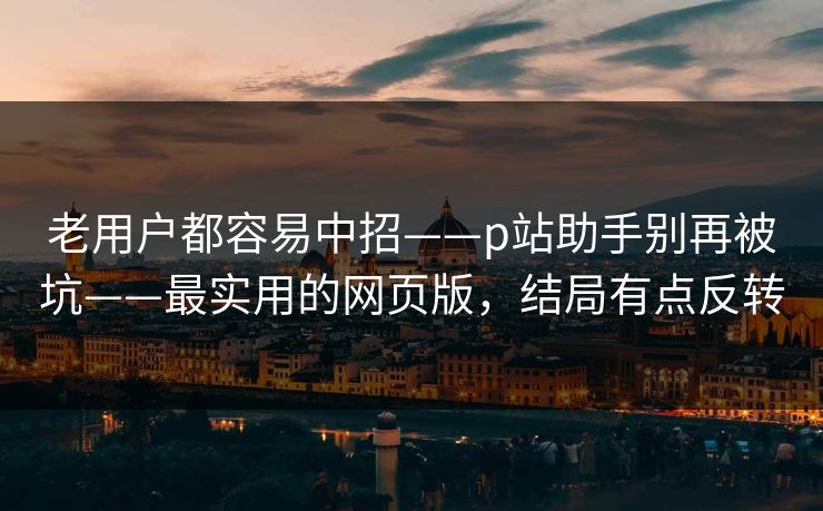老用户都容易中招——p站助手别再被坑——最实用的网页版，结局有点反转