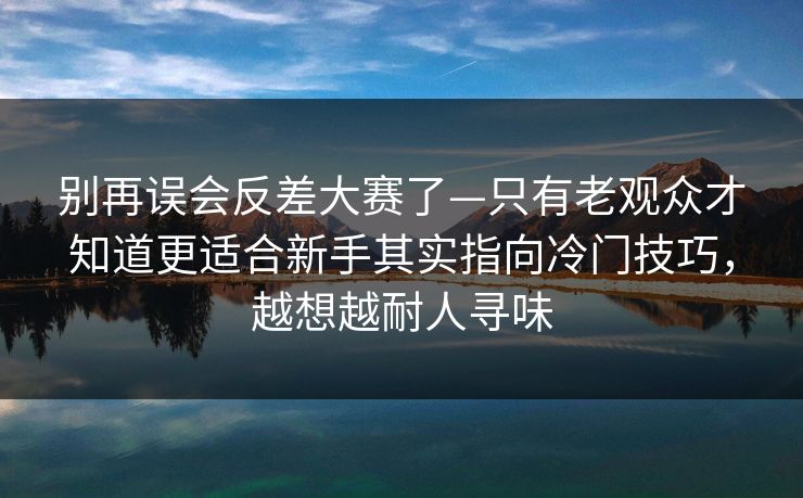 别再误会反差大赛了—只有老观众才知道更适合新手其实指向冷门技巧，越想越耐人寻味