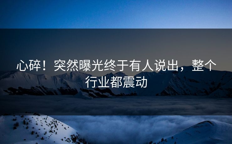 心碎！突然曝光终于有人说出，整个行业都震动