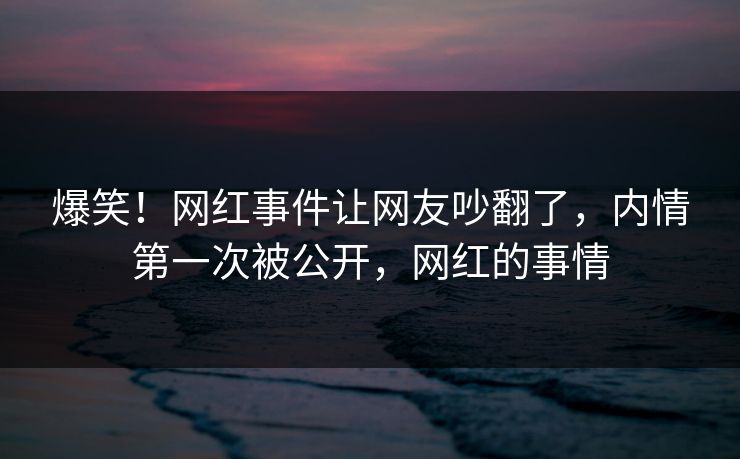 爆笑！网红事件让网友吵翻了，内情第一次被公开，网红的事情
